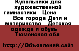 Купальники для художественной гимнастики › Цена ­ 4 000 - Все города Дети и материнство » Детская одежда и обувь   . Тюменская обл.